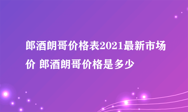 郎酒朗哥价格表2021最新市场价 郎酒朗哥价格是多少