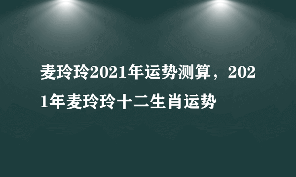 麦玲玲2021年运势测算，2021年麦玲玲十二生肖运势