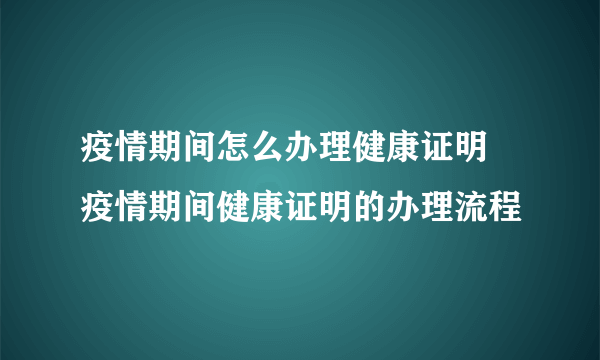 疫情期间怎么办理健康证明 疫情期间健康证明的办理流程