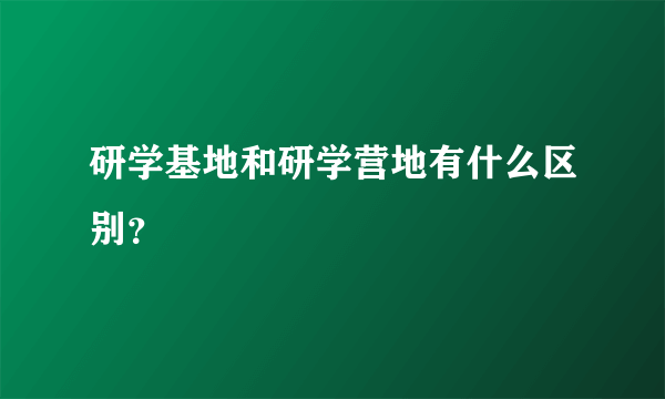 研学基地和研学营地有什么区别？