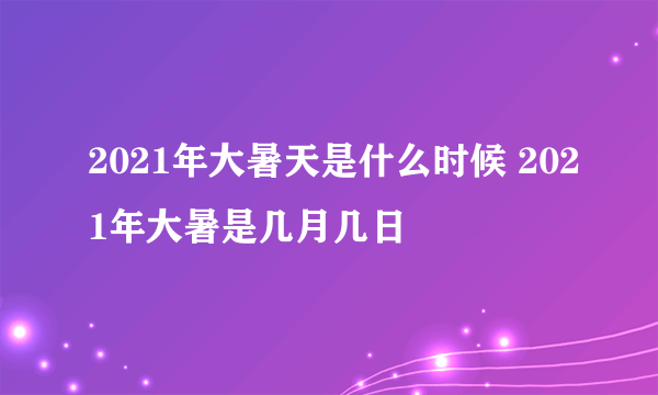 2021年大暑天是什么时候 2021年大暑是几月几日