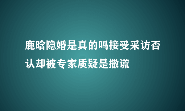 鹿晗隐婚是真的吗接受采访否认却被专家质疑是撒谎