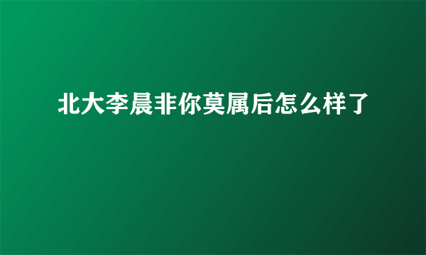 北大李晨非你莫属后怎么样了