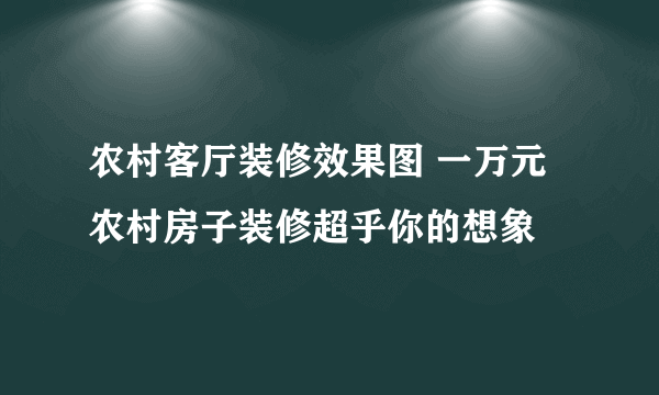 农村客厅装修效果图 一万元农村房子装修超乎你的想象