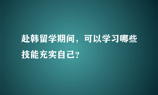 赴韩留学期间，可以学习哪些技能充实自己？