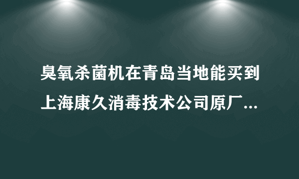 臭氧杀菌机在青岛当地能买到上海康久消毒技术公司原厂生产的吗？