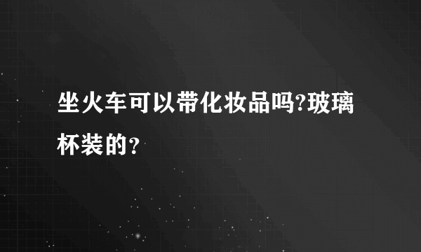 坐火车可以带化妆品吗?玻璃杯装的？