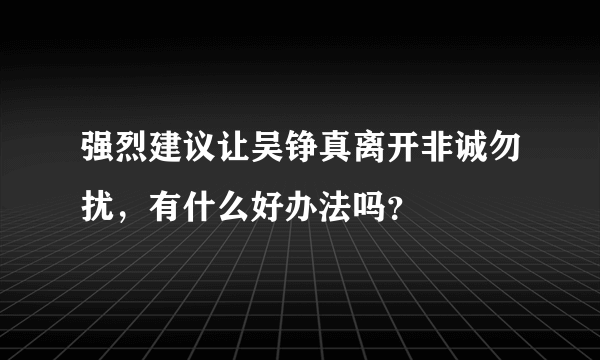 强烈建议让吴铮真离开非诚勿扰，有什么好办法吗？