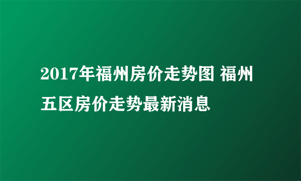 2017年福州房价走势图 福州五区房价走势最新消息