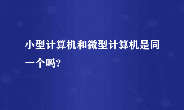 小型计算机和微型计算机是同一个吗?