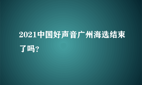 2021中国好声音广州海选结束了吗？