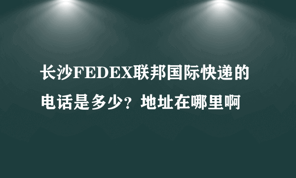 长沙FEDEX联邦国际快递的电话是多少？地址在哪里啊