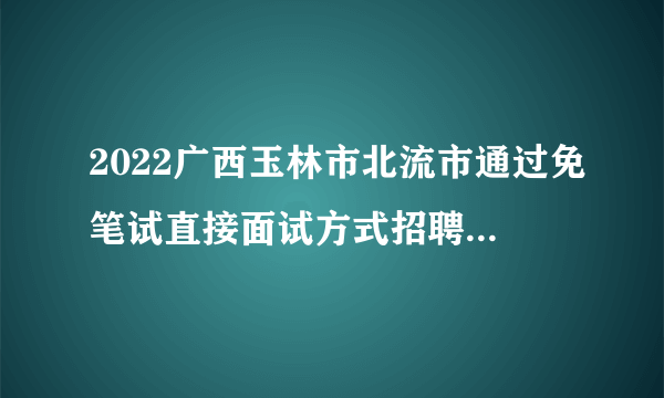 2022广西玉林市北流市通过免笔试直接面试方式招聘各镇中小学和中心幼儿园教师聘用前公示（五）