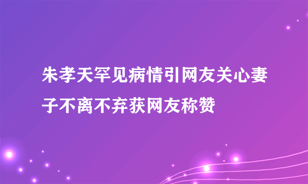 朱孝天罕见病情引网友关心妻子不离不弃获网友称赞