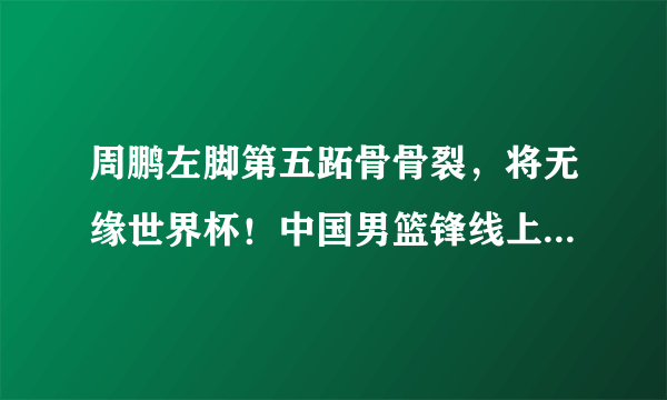 周鹏左脚第五跖骨骨裂，将无缘世界杯！中国男篮锋线上还能依赖谁？