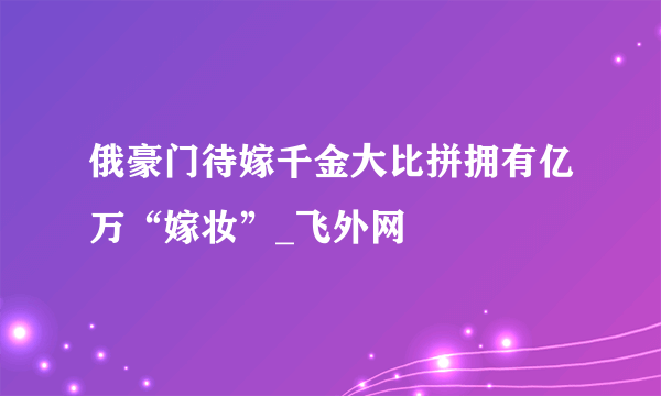 俄豪门待嫁千金大比拼拥有亿万“嫁妆”_飞外网