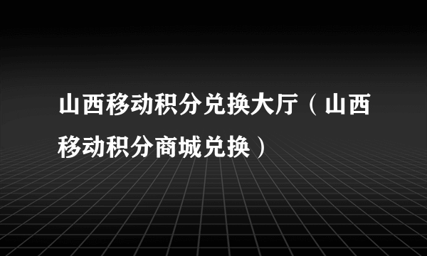 山西移动积分兑换大厅（山西移动积分商城兑换）