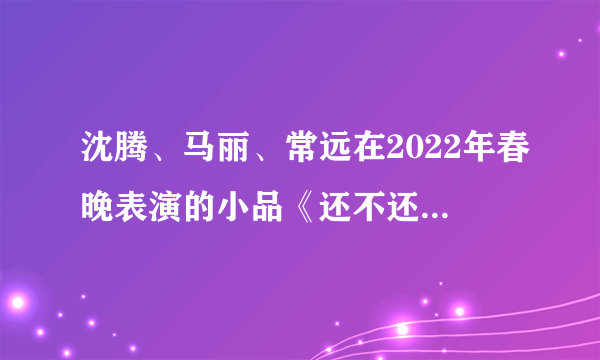 沈腾、马丽、常远在2022年春晚表演的小品《还不还》，属于什么水平？