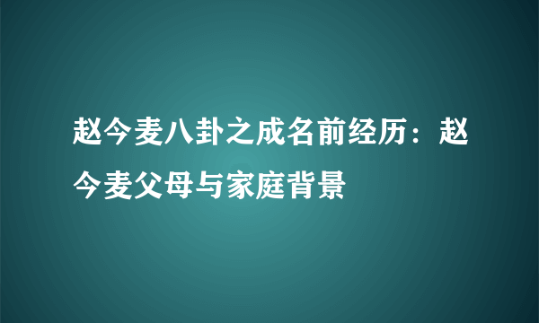 赵今麦八卦之成名前经历：赵今麦父母与家庭背景