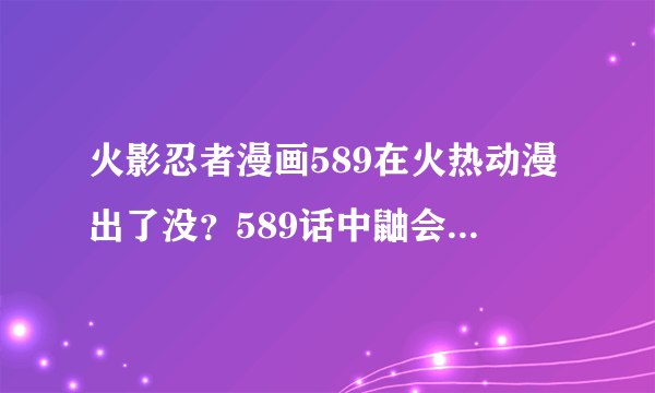 火影忍者漫画589在火热动漫出了没？589话中鼬会不会消失了？