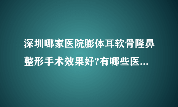 深圳哪家医院膨体耳软骨隆鼻整形手术效果好?有哪些医院名单双手奉上!