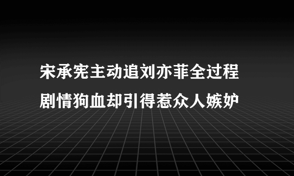 宋承宪主动追刘亦菲全过程 剧情狗血却引得惹众人嫉妒