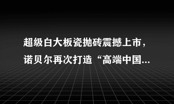 超级白大板瓷抛砖震撼上市，诺贝尔再次打造“高端中国制造”新高度