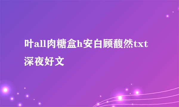 叶all肉糖盒h安白顾馥然txt深夜好文