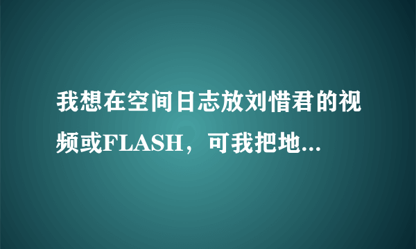 我想在空间日志放刘惜君的视频或FLASH，可我把地址弄进去，播放不出来，谁可以把过程详细的写出来