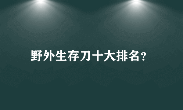 野外生存刀十大排名？