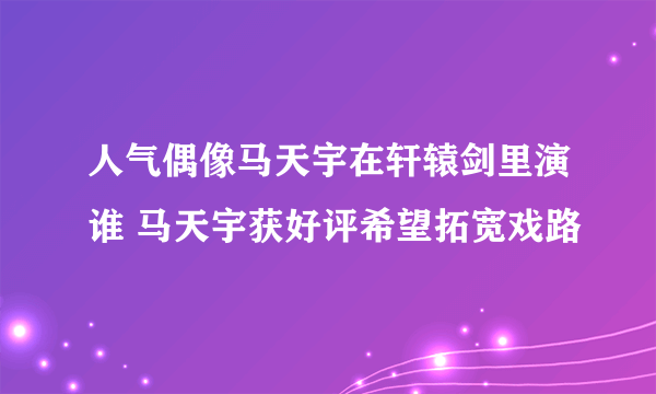 人气偶像马天宇在轩辕剑里演谁 马天宇获好评希望拓宽戏路