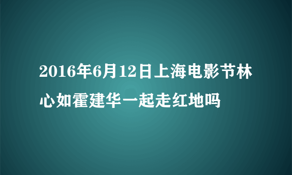 2016年6月12日上海电影节林心如霍建华一起走红地吗