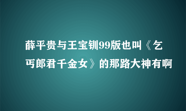 薛平贵与王宝钏99版也叫《乞丐郎君千金女》的那路大神有啊