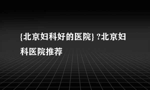 {北京妇科好的医院} ?北京妇科医院推荐