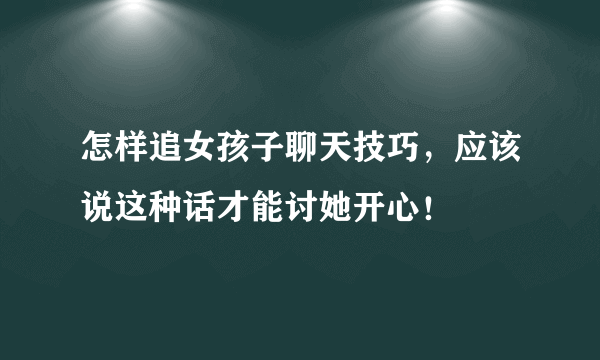 怎样追女孩子聊天技巧，应该说这种话才能讨她开心！