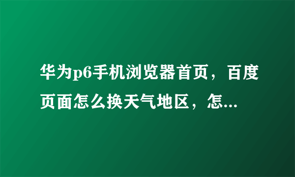 华为p6手机浏览器首页，百度页面怎么换天气地区，怎么设置，具体点的步骤。要正确的。