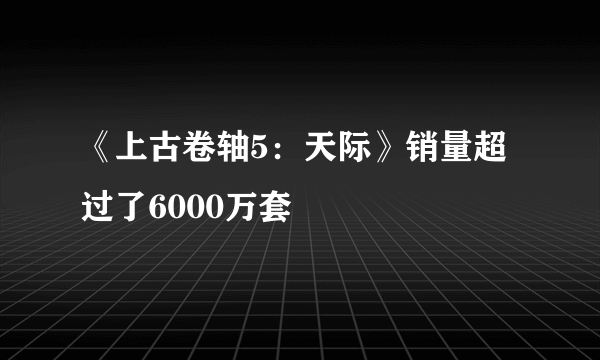 《上古卷轴5：天际》销量超过了6000万套