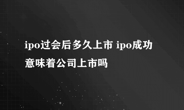 ipo过会后多久上市 ipo成功意味着公司上市吗