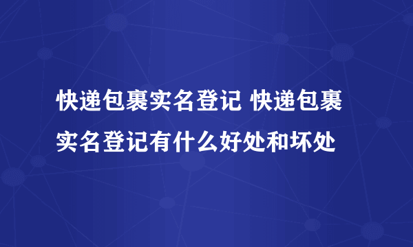 快递包裹实名登记 快递包裹实名登记有什么好处和坏处