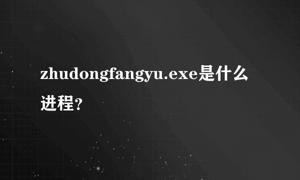 zhudongfangyu.exe是什么进程？