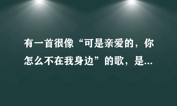 有一首很像“可是亲爱的，你怎么不在我身边”的歌，是什么歌？是个女生唱的