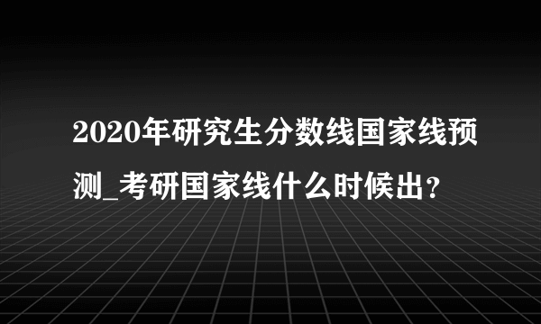 2020年研究生分数线国家线预测_考研国家线什么时候出？