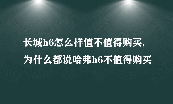 长城h6怎么样值不值得购买,为什么都说哈弗h6不值得购买