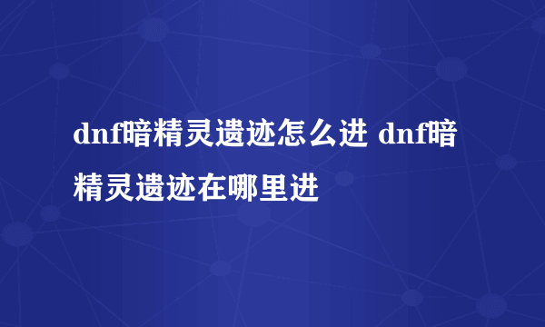 dnf暗精灵遗迹怎么进 dnf暗精灵遗迹在哪里进