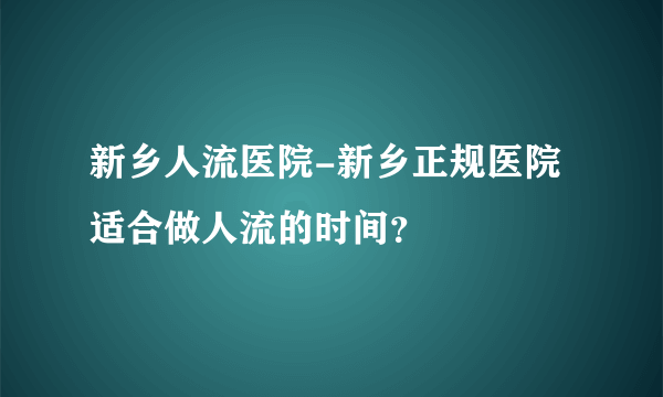 新乡人流医院-新乡正规医院适合做人流的时间？