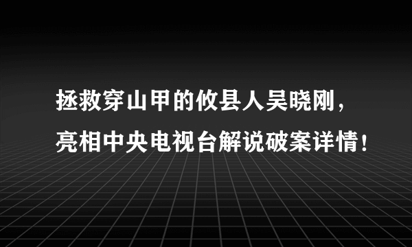 拯救穿山甲的攸县人吴晓刚，亮相中央电视台解说破案详情！