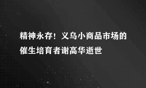 精神永存！义乌小商品市场的催生培育者谢高华逝世