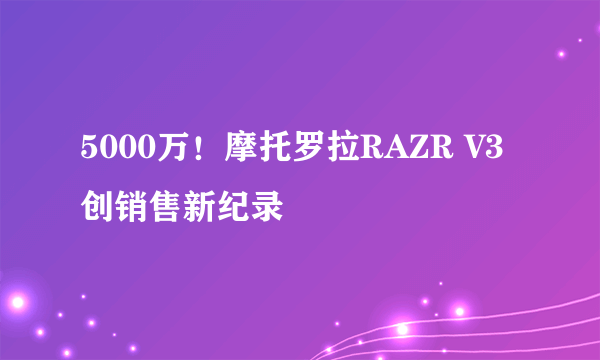 5000万！摩托罗拉RAZR V3创销售新纪录