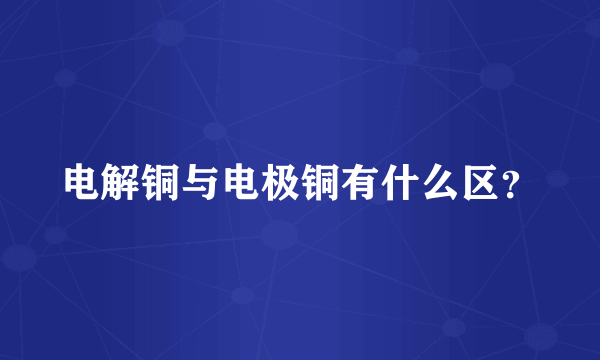 电解铜与电极铜有什么区？