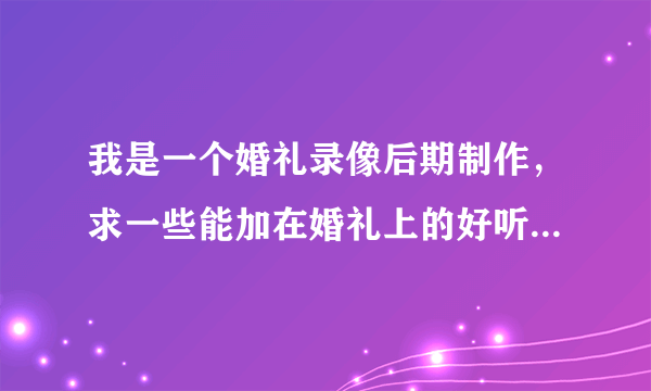 我是一个婚礼录像后期制作，求一些能加在婚礼上的好听的歌曲（现在年轻人都喜欢的那种，能烘托气氛的那种